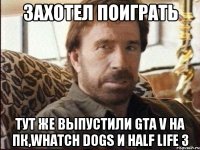 Захотел поиграть Тут же выпустили GTA V на пк,whatch dogs и Half life 3