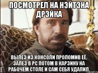 ПОСМОТРЕЛ НА НЭЙТЭНА ДРЭЙКА ВЫЛЕЗ ИЗ КОНСОЛИ ПРОЛОМИВ ЕЁ, ЗАЛЕЗ В PC ПОТОМ В КАРЗИНУ НА РАБОЧЕМ СТОЛЕ И САМ СЕБЯ УДАЛИЛ.
