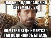 Чак бы подписался но нету у него вк но у тебя ведь имеется? Так подпишись блеадь