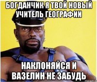богданчик я твой новый учитель географии наклоняйся и вазелин не забудь
