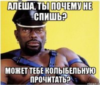 АЛЁША, ТЫ ПОЧЕМУ НЕ СПИШЬ? МОЖЕТ ТЕБЕ КОЛЫБЕЛЬНУЮ ПРОЧИТАТЬ?