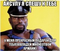 АЙСУЛУ Я СПЕШУ К ТЕБЕ ! У МЕНЯ ПРЕКРАСНЫЙ ПОДАРОК ДЛЯ ТЕБЯ))ОВЛАДЕЙ МНОЮ))ТВОЙ АРМАНИ)