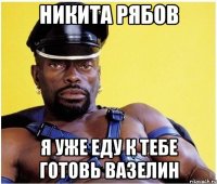 никита рябов я уже еду к тебе готовь вазелин
