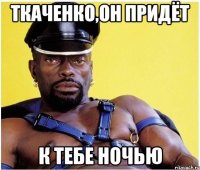 Ткаченко,он придёт к тебе ночью