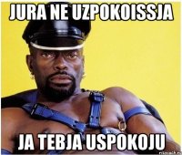jura ne uzpokoissja ja tebja uspokoju