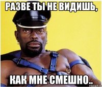 Разве ты не видишь, как мне смешно..