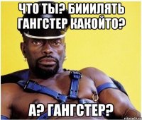 Что ты? Бииилять гангстер какойто? А? Гангстер?