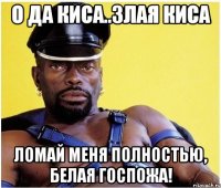 о да киса..злая киса ломай меня полностью, белая госпожа!