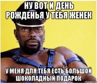 Ну вот и день рожденья у тебя Женек у меня для тебя есть большой шоколадный подарок