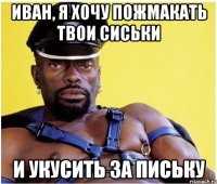 Иван, я хочу пожмакать твои сиськи и укусить за письку