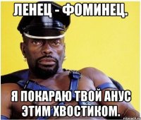 Ленец - Фоминец. Я покараю твой анус этим хвостиком.