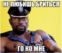 Не любишь бриться Го ко мне