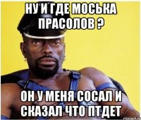 ну и где моська прасолов ? он у меня сосал и сказал что птдет