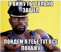 Я вижу ты только зашел Пойдем я тебе тут все покажу