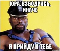 Юра, Взбодрись, иначе я прийду к тебе