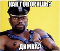 как говоришь? Димка?