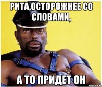Рита,осторожнее со словами, а то придет он