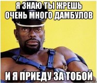 Я знаю ты жрешь очень много дамбулов и я приеду за тобой