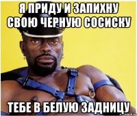 я приду и запихну свою черную сосиску тебе в белую задницу