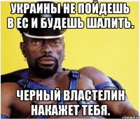 Украины не пойдешь в ЕС и будешь шалить. Черный властелин накажет тебя.