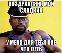 Поздравляю, мой сладкий У меня для тебя кое что есть