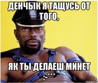 Денчык я тащусь от того, як ты делаеш минет :-***