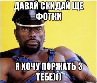 ДАвай скидай ще фотки Я хочу поржать з тебе)()
