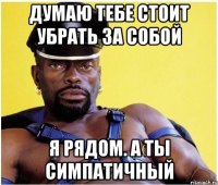 думаю тебе стоит убрать за собой я рядом. а ты симпатичный