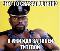 Что-то Сказал ULTRIK? Я УЖИ ИДУ ЗА ТВОЕЙ ТИТЕВОЙ