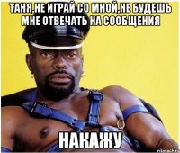 ТАНЯ,НЕ ИГРАЙ СО МНОЙ,НЕ БУДЕШЬ МНЕ ОТВЕЧАТЬ НА СООБЩЕНИЯ НАКАЖУ