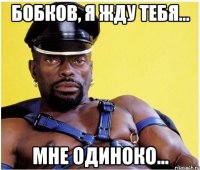 Бобков, я жду тебя... Мне одиноко...