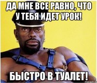 Да мне все равно, что у тебя идет урок! Быстро в туалет!