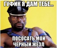 гуфик я дам тебе... пососать мой черный жезл