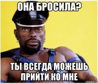 Она бросила? Ты всегда можешь прийти ко мне