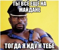 ты всё ещё на майдане тогда я иду к тебе