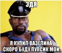 эдя я купил вазелина скоро буду пупсик мои