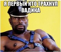 я первый кто трахнул вадика 