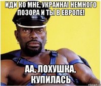 иди ко мне, Украина! немного позора и ты в Европе! аа, лохушка, купилась