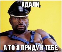 Удали, а то я приду к тебе.
