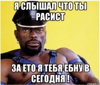 Я слышал что ты расист за ето я тебя ебну в сегодня !