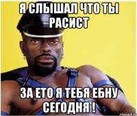 Я слышал что ты расист за ето я тебя ебну сегодня !