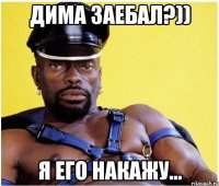 Дима заебал?)) Я его накажу...