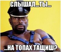 СЛЫШАЛ...ТЫ... ...НА ТОПАХ ТАЩИШ?
