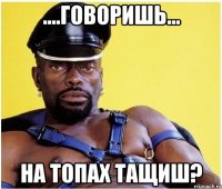 ....ГОВОРИШЬ... НА ТОПАХ ТАЩИШ?