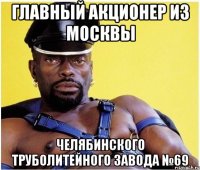 ГЛАВНЫЙ АКЦИОНЕР ИЗ МОСКВЫ ЧЕЛЯБИНСКОГО ТРУБОЛИТЕЙНОГО ЗАВОДА №69