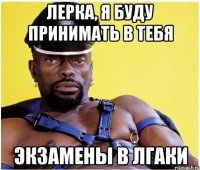 лерка, я буду принимать в тебя экзамены в лгаки