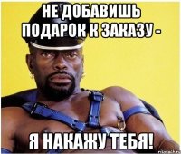 Не добавишь подарок к заказу - я накажу тебя!