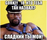 Gorkiy_18, кто тебя так назвал? Сладкий ты мой!