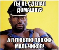 ты не сделал домашку? а я люблю плохих мальчиков!