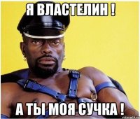 Я ВЛАСТЕЛИН ! А ТЫ МОЯ СУЧКА !